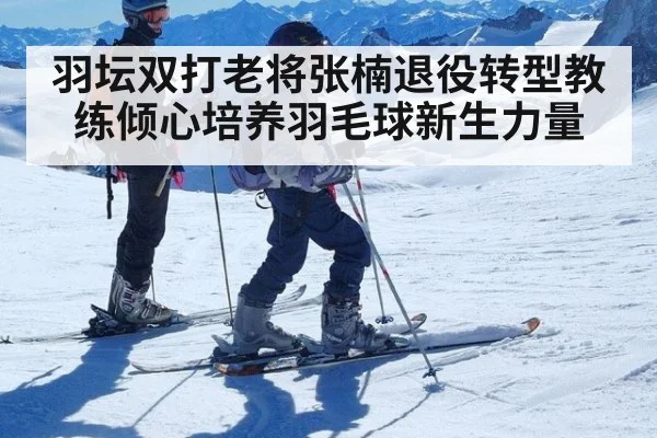 羽坛双打老将张楠退役转型教练倾心培养羽毛球新生力量