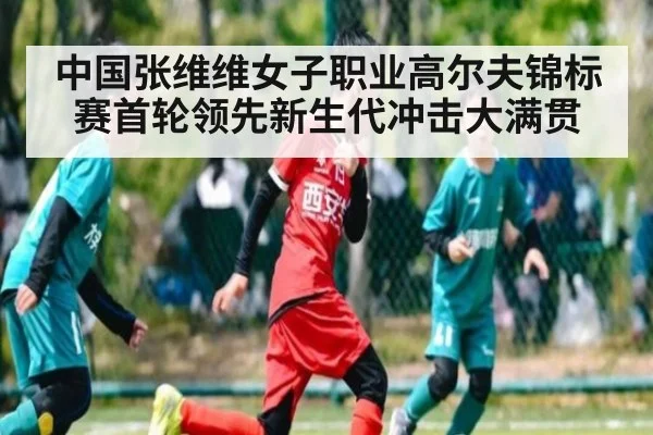 中国张维维女子职业高尔夫锦标赛首轮领先新生代冲击大满贯
