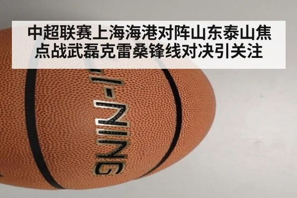 中超联赛上海海港对阵山东泰山焦点战武磊克雷桑锋线对决引关注