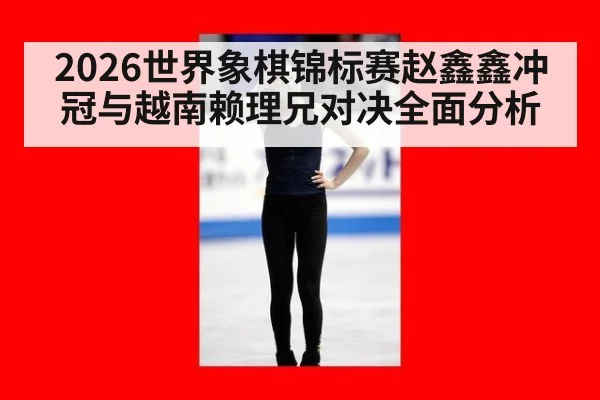 2026世界象棋锦标赛赵鑫鑫冲冠与越南赖理兄对决全面分析